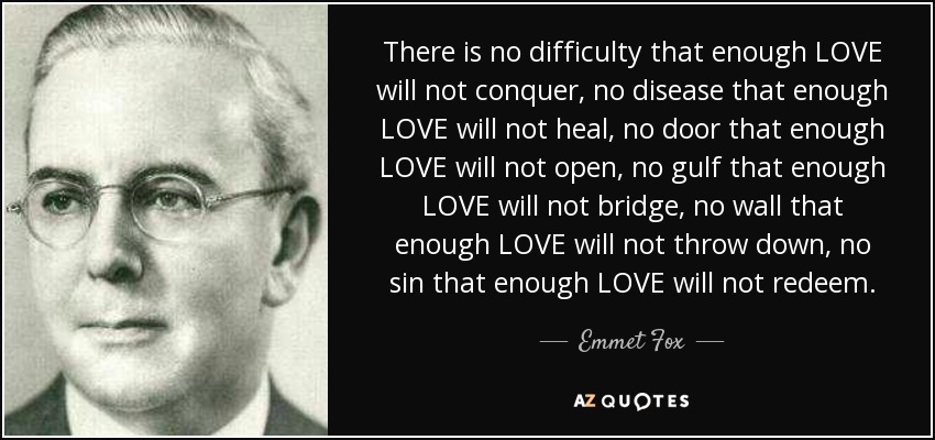 There is no difficulty that enough LOVE will not conquer, no disease that enough LOVE will not heal, no door that enough LOVE will not open, no gulf that enough LOVE will not bridge, no wall that enough LOVE will not throw down, no sin that enough LOVE will not redeem. - Emmet Fox