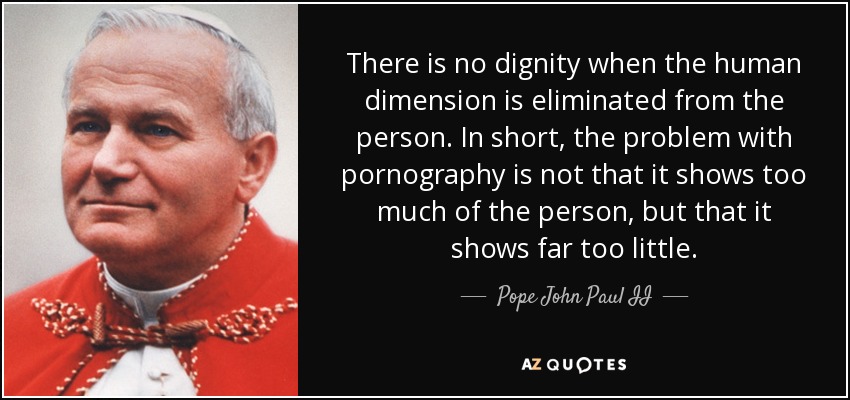 There is no dignity when the human dimension is eliminated from the person. In short, the problem with pornography is not that it shows too much of the person, but that it shows far too little. - Pope John Paul II