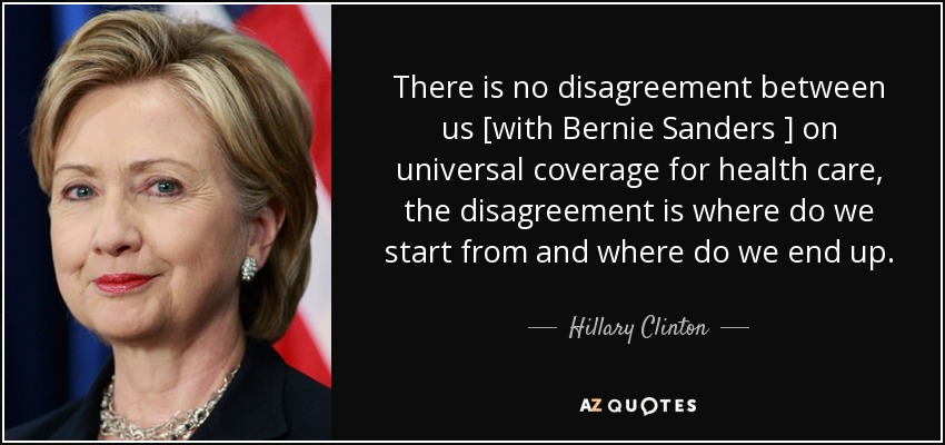 There is no disagreement between us [with Bernie Sanders ] on universal coverage for health care, the disagreement is where do we start from and where do we end up. - Hillary Clinton