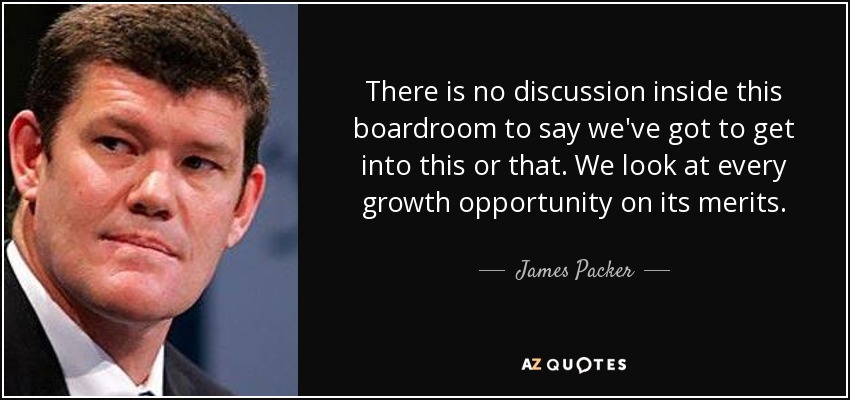 There is no discussion inside this boardroom to say we've got to get into this or that. We look at every growth opportunity on its merits. - James Packer