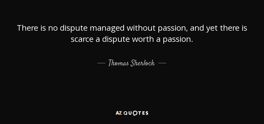 There is no dispute managed without passion, and yet there is scarce a dispute worth a passion. - Thomas Sherlock