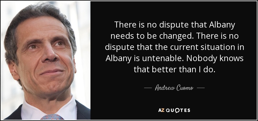 There is no dispute that Albany needs to be changed. There is no dispute that the current situation in Albany is untenable. Nobody knows that better than I do. - Andrew Cuomo