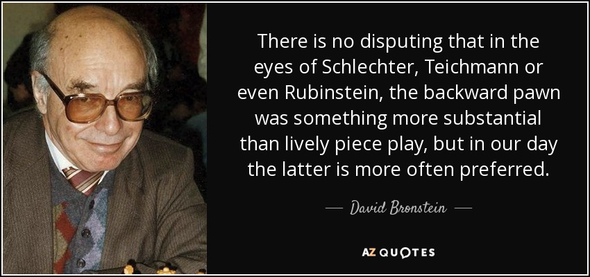 There is no disputing that in the eyes of Schlechter, Teichmann or even Rubinstein, the backward pawn was something more substantial than lively piece play, but in our day the latter is more often preferred. - David Bronstein