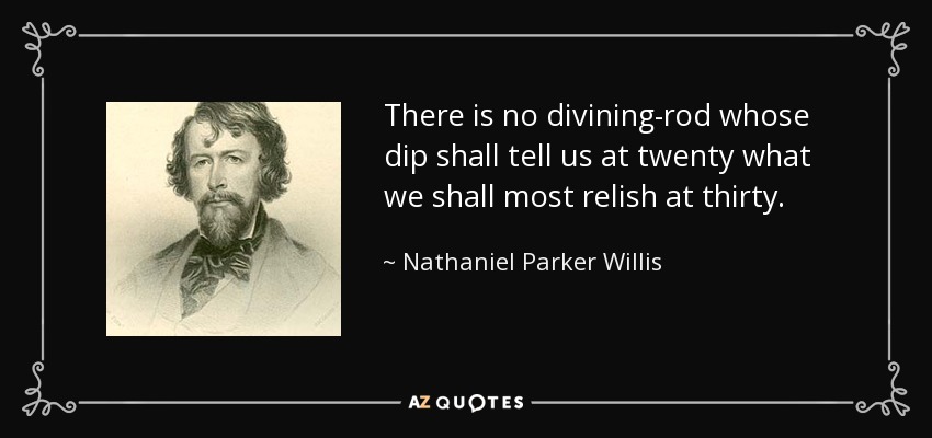 There is no divining-rod whose dip shall tell us at twenty what we shall most relish at thirty. - Nathaniel Parker Willis