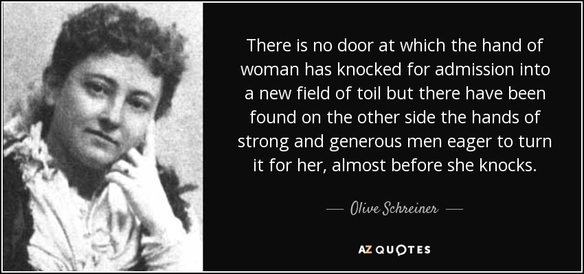There is no door at which the hand of woman has knocked for admission into a new field of toil but there have been found on the other side the hands of strong and generous men eager to turn it for her, almost before she knocks. - Olive Schreiner