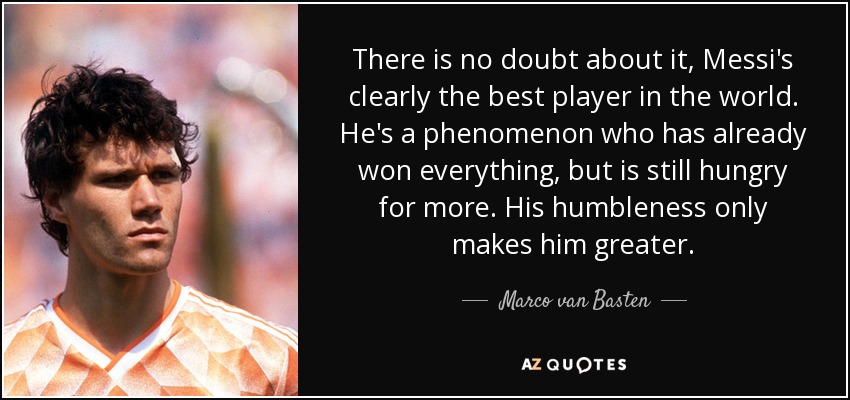 There is no doubt about it, Messi's clearly the best player in the world. He's a phenomenon who has already won everything, but is still hungry for more. His humbleness only makes him greater. - Marco van Basten