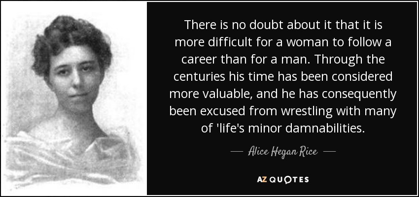 There is no doubt about it that it is more difficult for a woman to follow a career than for a man. Through the centuries his time has been considered more valuable, and he has consequently been excused from wrestling with many of 'life's minor damnabilities. - Alice Hegan Rice