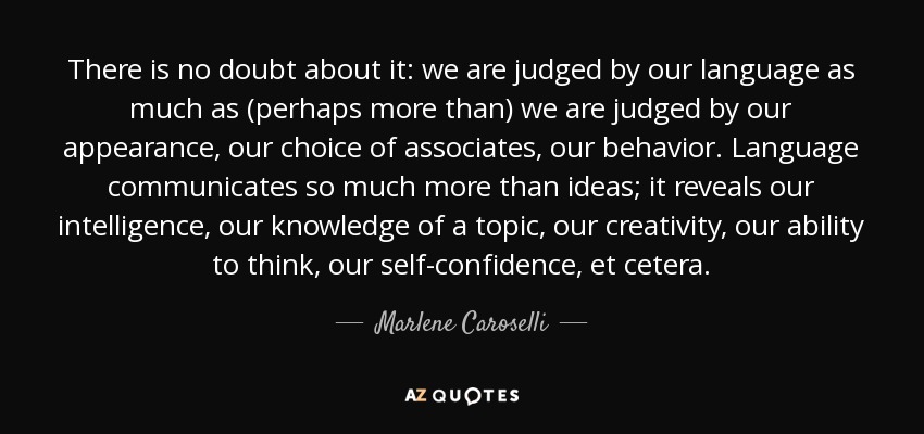 There is no doubt about it: we are judged by our language as much as (perhaps more than) we are judged by our appearance, our choice of associates, our behavior. Language communicates so much more than ideas; it reveals our intelligence, our knowledge of a topic, our creativity, our ability to think, our self-confidence, et cetera. - Marlene Caroselli