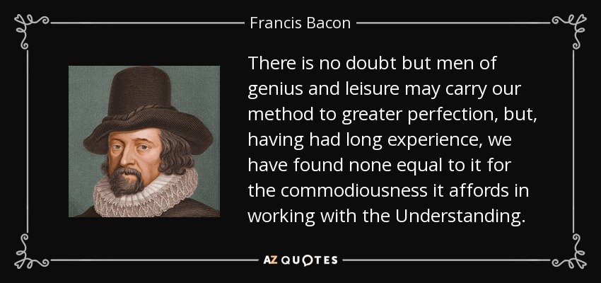 There is no doubt but men of genius and leisure may carry our method to greater perfection, but, having had long experience, we have found none equal to it for the commodiousness it affords in working with the Understanding. - Francis Bacon