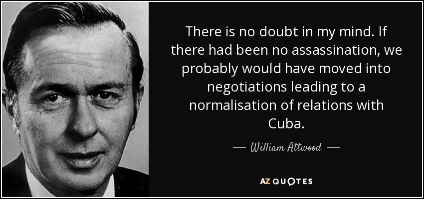 There is no doubt in my mind. If there had been no assassination, we probably would have moved into negotiations leading to a normalisation of relations with Cuba. - William Attwood