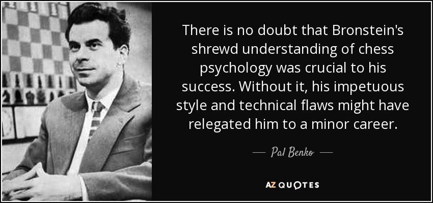 There is no doubt that Bronstein's shrewd understanding of chess psychology was crucial to his success. Without it, his impetuous style and technical flaws might have relegated him to a minor career. - Pal Benko