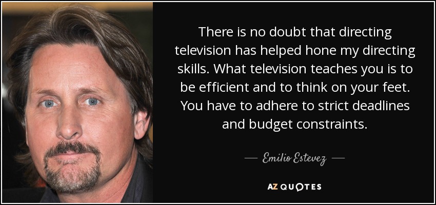 There is no doubt that directing television has helped hone my directing skills. What television teaches you is to be efficient and to think on your feet. You have to adhere to strict deadlines and budget constraints. - Emilio Estevez