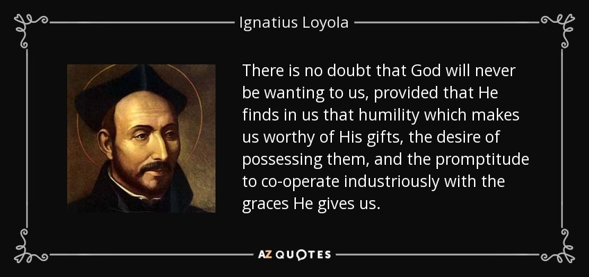 There is no doubt that God will never be wanting to us, provided that He finds in us that humility which makes us worthy of His gifts, the desire of possessing them, and the promptitude to co-operate industriously with the graces He gives us. - Ignatius of Loyola