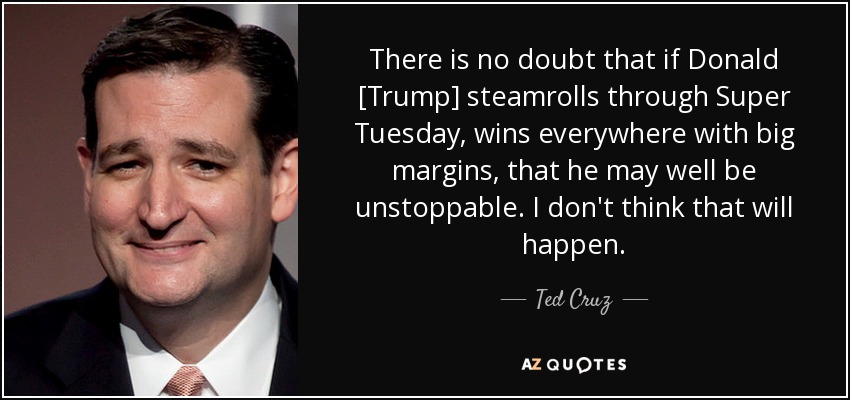 There is no doubt that if Donald [Trump] steamrolls through Super Tuesday, wins everywhere with big margins, that he may well be unstoppable. I don't think that will happen. - Ted Cruz