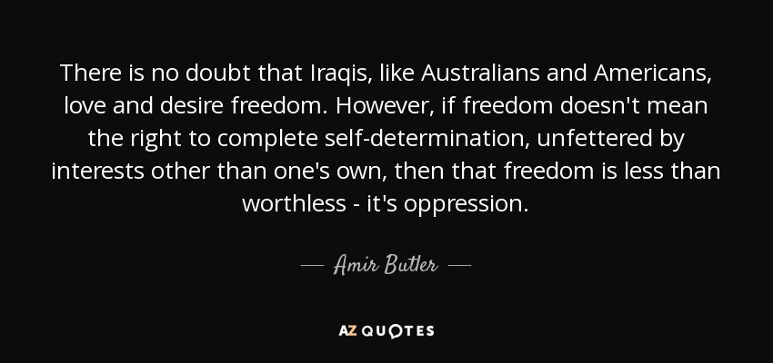 There is no doubt that Iraqis, like Australians and Americans, love and desire freedom. However, if freedom doesn't mean the right to complete self-determination, unfettered by interests other than one's own, then that freedom is less than worthless - it's oppression. - Amir Butler