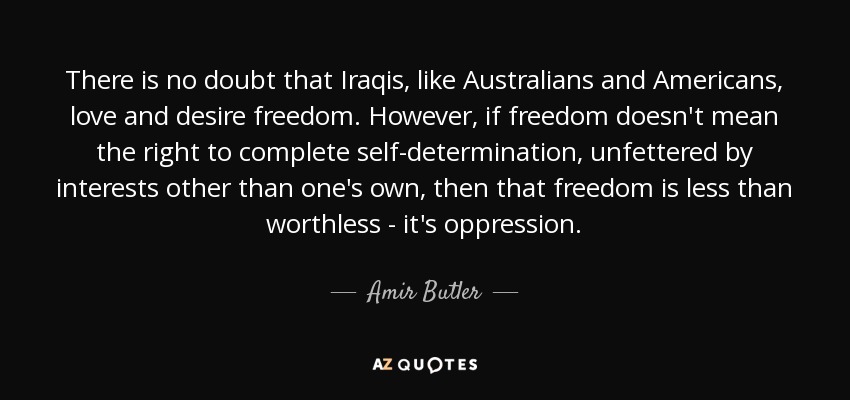 There is no doubt that Iraqis, like Australians and Americans, love and desire freedom. However, if freedom doesn't mean the right to complete self-determination, unfettered by interests other than one's own, then that freedom is less than worthless - it's oppression. - Amir Butler