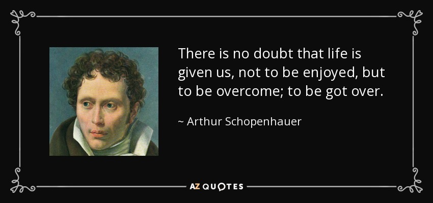 There is no doubt that life is given us, not to be enjoyed, but to be overcome; to be got over. - Arthur Schopenhauer
