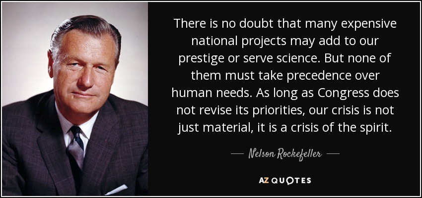 There is no doubt that many expensive national projects may add to our prestige or serve science. But none of them must take precedence over human needs. As long as Congress does not revise its priorities, our crisis is not just material, it is a crisis of the spirit. - Nelson Rockefeller
