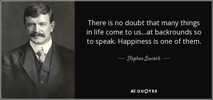 There is no doubt that many things in life come to us...at backrounds so to speak. Happiness is one of them. - Stephen Leacock