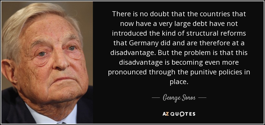 There is no doubt that the countries that now have a very large debt have not introduced the kind of structural reforms that Germany did and are therefore at a disadvantage. But the problem is that this disadvantage is becoming even more pronounced through the punitive policies in place. - George Soros