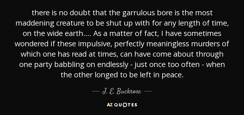 there is no doubt that the garrulous bore is the most maddening creature to be shut up with for any length of time, on the wide earth. ... As a matter of fact, I have sometimes wondered if these impulsive, perfectly meaningless murders of which one has read at times, can have come about through one party babbling on endlessly - just once too often - when the other longed to be left in peace. - J. E. Buckrose