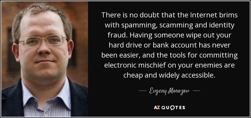 There is no doubt that the Internet brims with spamming, scamming and identity fraud. Having someone wipe out your hard drive or bank account has never been easier, and the tools for committing electronic mischief on your enemies are cheap and widely accessible. - Evgeny Morozov