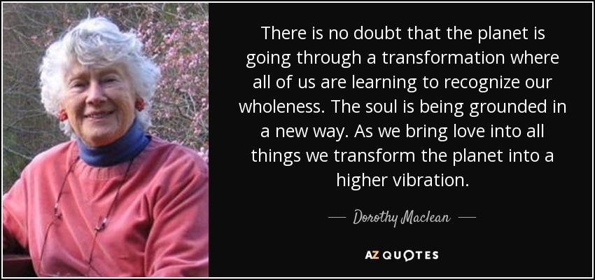 There is no doubt that the planet is going through a transformation where all of us are learning to recognize our wholeness. The soul is being grounded in a new way. As we bring love into all things we transform the planet into a higher vibration. - Dorothy Maclean