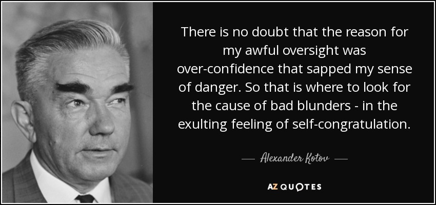 There is no doubt that the reason for my awful oversight was over-confidence that sapped my sense of danger. So that is where to look for the cause of bad blunders - in the exulting feeling of self-congratulation. - Alexander Kotov