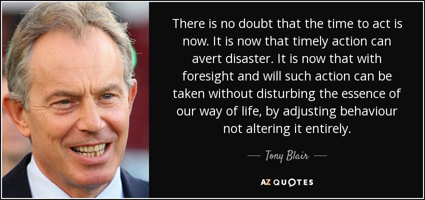 There is no doubt that the time to act is now. It is now that timely action can avert disaster. It is now that with foresight and will such action can be taken without disturbing the essence of our way of life, by adjusting behaviour not altering it entirely. - Tony Blair