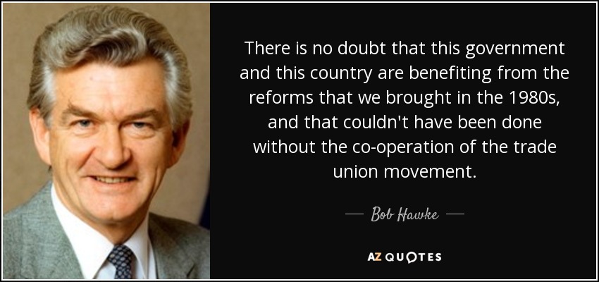 There is no doubt that this government and this country are benefiting from the reforms that we brought in the 1980s, and that couldn't have been done without the co-operation of the trade union movement. - Bob Hawke