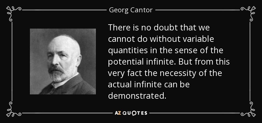 There is no doubt that we cannot do without variable quantities in the sense of the potential infinite. But from this very fact the necessity of the actual infinite can be demonstrated. - Georg Cantor