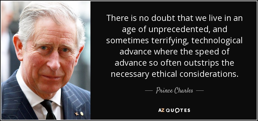 There is no doubt that we live in an age of unprecedented, and sometimes terrifying, technological advance where the speed of advance so often outstrips the necessary ethical considerations. - Prince Charles