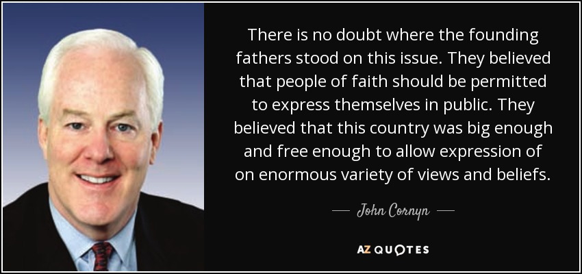 There is no doubt where the founding fathers stood on this issue. They believed that people of faith should be permitted to express themselves in public. They believed that this country was big enough and free enough to allow expression of on enormous variety of views and beliefs. - John Cornyn