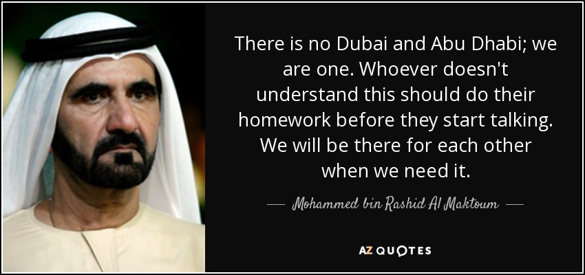 There is no Dubai and Abu Dhabi; we are one. Whoever doesn't understand this should do their homework before they start talking. We will be there for each other when we need it. - Mohammed bin Rashid Al Maktoum