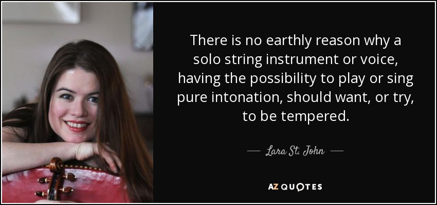 There is no earthly reason why a solo string instrument or voice, having the possibility to play or sing pure intonation, should want, or try, to be tempered. - Lara St. John