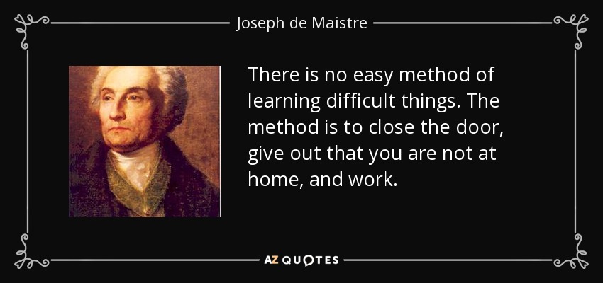 There is no easy method of learning difficult things. The method is to close the door, give out that you are not at home, and work. - Joseph de Maistre