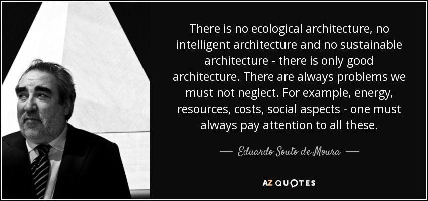 There is no ecological architecture, no intelligent architecture and no sustainable architecture - there is only good architecture. There are always problems we must not neglect. For example, energy, resources, costs, social aspects - one must always pay attention to all these. - Eduardo Souto de Moura