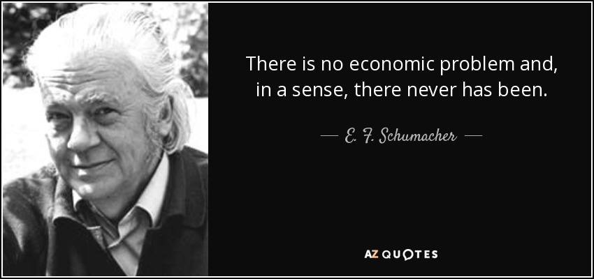 There is no economic problem and, in a sense, there never has been. - E. F. Schumacher