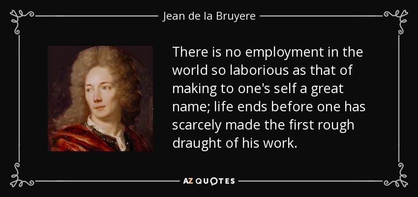 There is no employment in the world so laborious as that of making to one's self a great name; life ends before one has scarcely made the first rough draught of his work. - Jean de la Bruyere