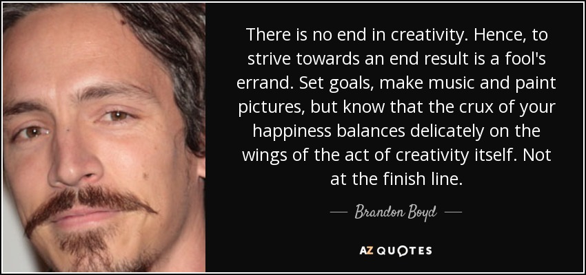 There is no end in creativity. Hence, to strive towards an end result is a fool's errand. Set goals, make music and paint pictures, but know that the crux of your happiness balances delicately on the wings of the act of creativity itself. Not at the finish line. - Brandon Boyd