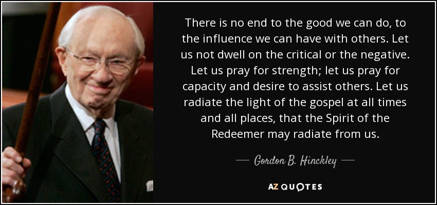 There is no end to the good we can do, to the influence we can have with others. Let us not dwell on the critical or the negative. Let us pray for strength; let us pray for capacity and desire to assist others. Let us radiate the light of the gospel at all times and all places, that the Spirit of the Redeemer may radiate from us. - Gordon B. Hinckley