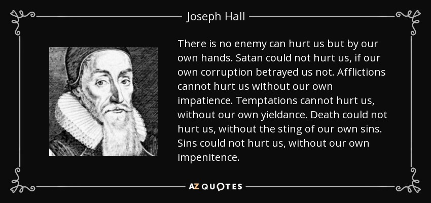 There is no enemy can hurt us but by our own hands. Satan could not hurt us, if our own corruption betrayed us not. Afflictions cannot hurt us without our own impatience. Temptations cannot hurt us, without our own yieldance. Death could not hurt us, without the sting of our own sins. Sins could not hurt us, without our own impenitence. - Joseph Hall