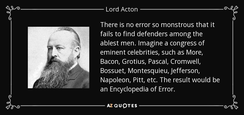 There is no error so monstrous that it fails to find defenders among the ablest men. Imagine a congress of eminent celebrities, such as More, Bacon, Grotius, Pascal, Cromwell, Bossuet, Montesquieu, Jefferson, Napoleon, Pitt, etc. The result would be an Encyclopedia of Error. - Lord Acton
