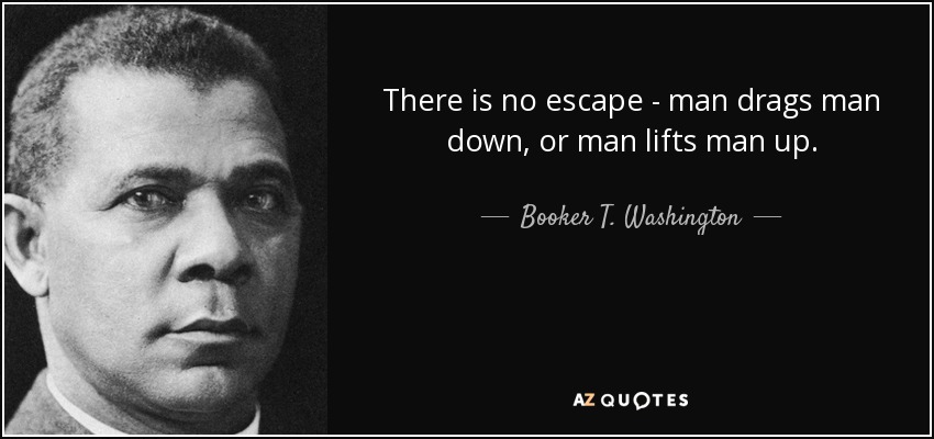 There is no escape - man drags man down, or man lifts man up. - Booker T. Washington