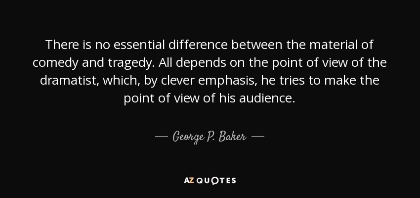 There is no essential difference between the material of comedy and tragedy. All depends on the point of view of the dramatist, which, by clever emphasis, he tries to make the point of view of his audience. - George P. Baker
