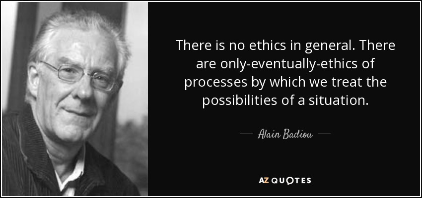There is no ethics in general. There are only-eventually-ethics of processes by which we treat the possibilities of a situation. - Alain Badiou