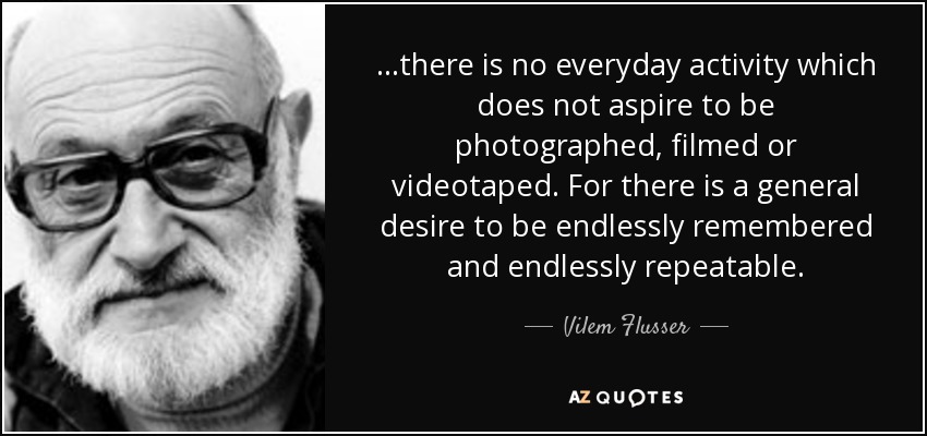 ...there is no everyday activity which does not aspire to be photographed, filmed or videotaped. For there is a general desire to be endlessly remembered and endlessly repeatable. - Vilem Flusser