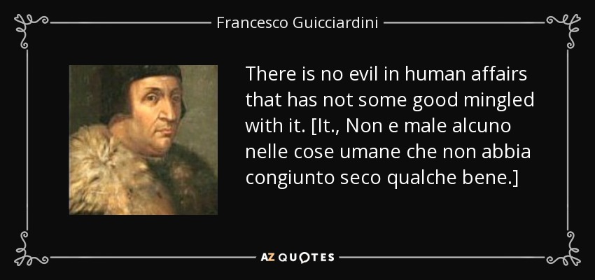 There is no evil in human affairs that has not some good mingled with it. [It., Non e male alcuno nelle cose umane che non abbia congiunto seco qualche bene.] - Francesco Guicciardini