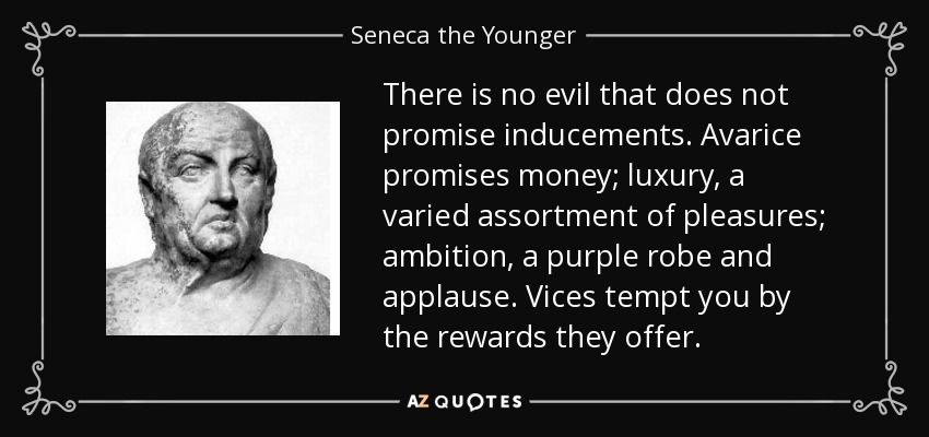 There is no evil that does not promise inducements. Avarice promises money; luxury, a varied assortment of pleasures; ambition, a purple robe and applause. Vices tempt you by the rewards they offer. - Seneca the Younger