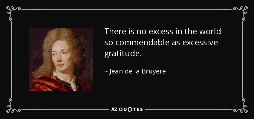 There is no excess in the world so commendable as excessive gratitude. - Jean de la Bruyere